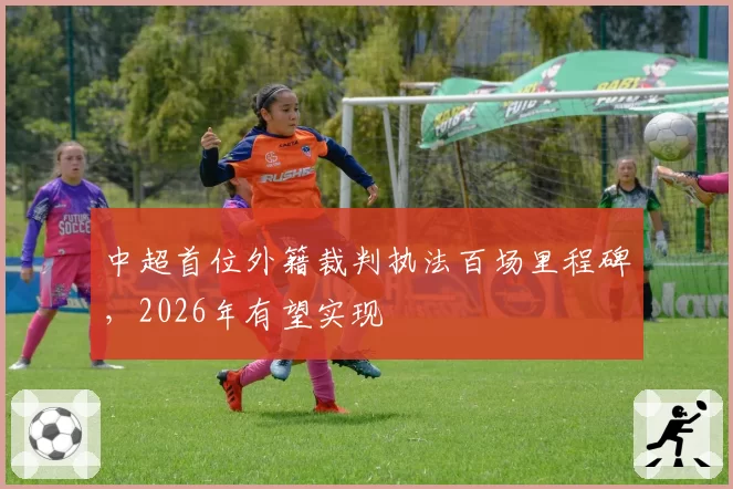 中超首位外籍裁判执法百场里程碑，2026年有望实现