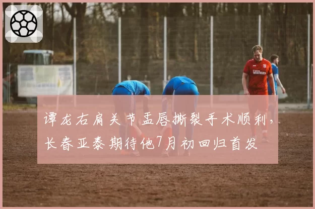 谭龙右肩关节盂唇撕裂手术顺利，长春亚泰期待他7月初回归首发