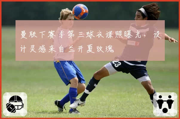 曼联下赛季第三球衣谍照曝光，设计灵感来自兰开夏玫瑰
