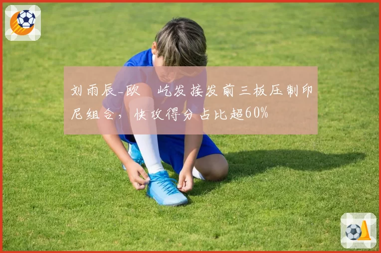 刘雨辰_欧烜屹发接发前三板压制印尼组合，快攻得分占比超60%
