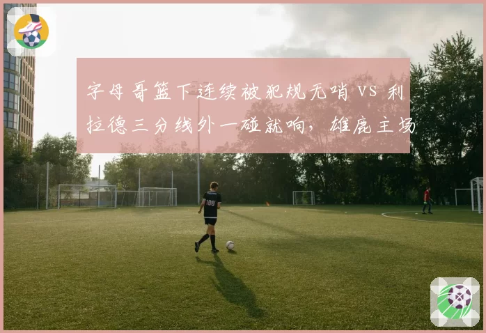 字母哥篮下连续被犯规无哨 vs 利拉德三分线外一碰就响，雄鹿主场裁判报告遭疯狂吐槽