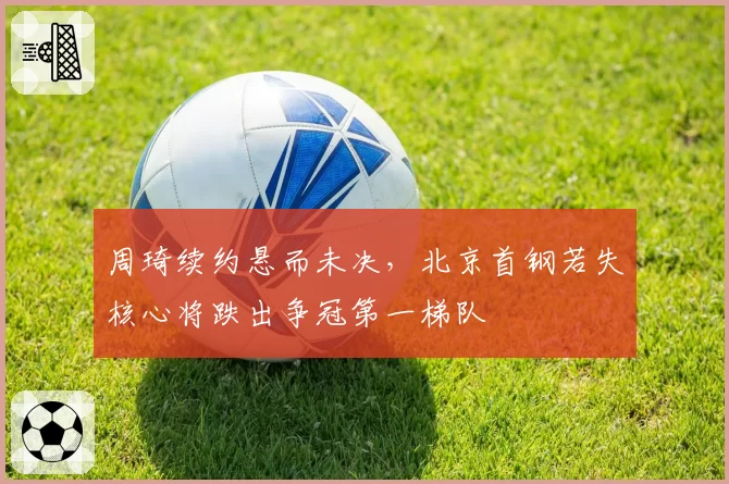 周琦续约悬而未决，北京首钢若失核心将跌出争冠第一梯队