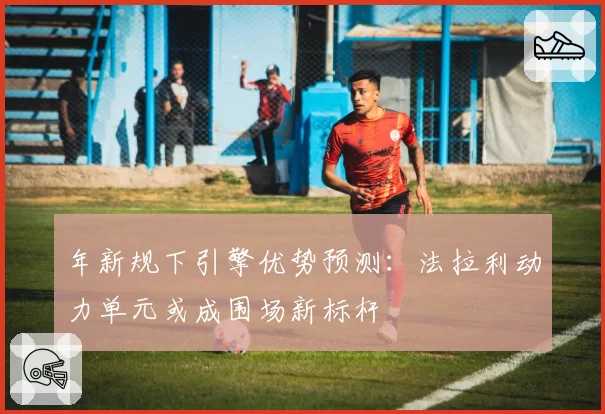 年新规下引擎优势预测：法拉利动力单元或成围场新标杆