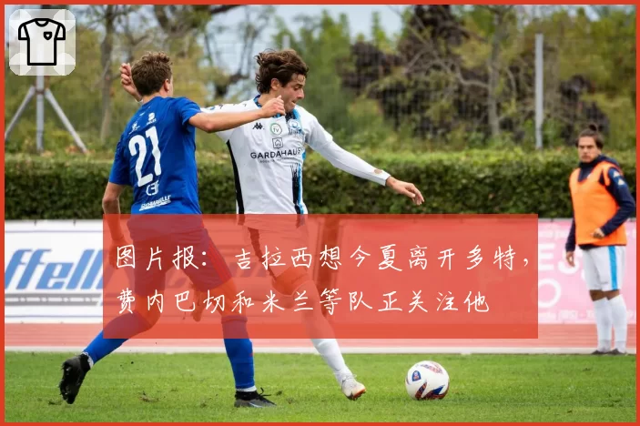 图片报：吉拉西想今夏离开多特，费内巴切和米兰等队正关注他