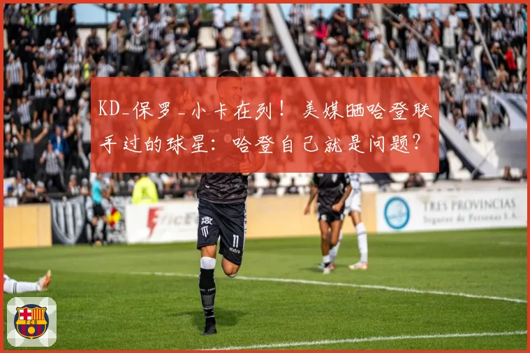 KD_保罗_小卡在列！美媒晒哈登联手过的球星：哈登自己就是问题？