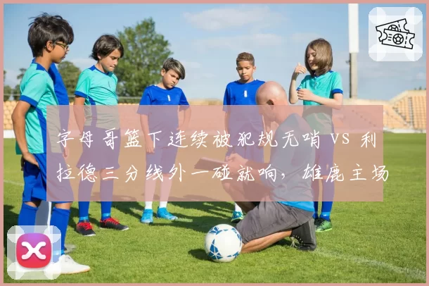 字母哥篮下连续被犯规无哨 vs 利拉德三分线外一碰就响，雄鹿主场裁判报告遭疯狂吐槽