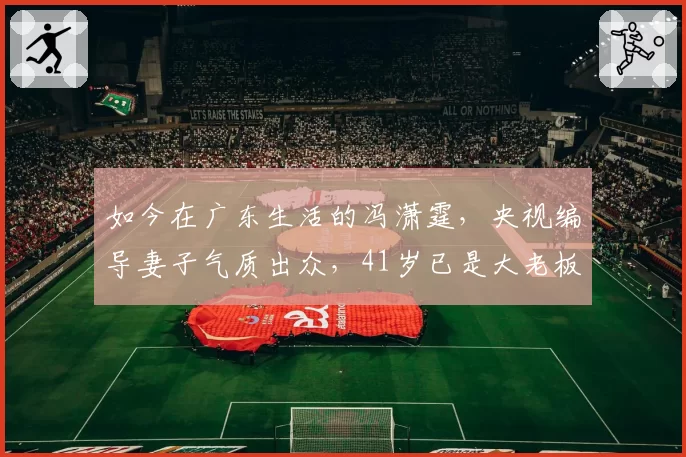 如今在广东生活的冯潇霆，央视编导妻子气质出众，41岁已是大老板