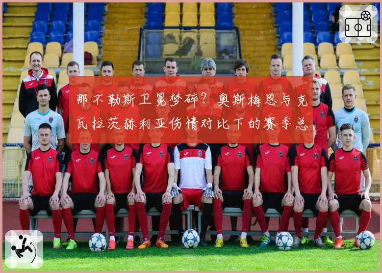 那不勒斯卫冕梦碎?奥斯梅恩与克瓦拉茨赫利亚伤情对比下的赛季总结