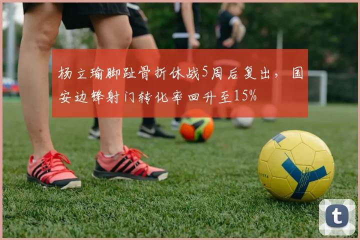 杨立瑜脚趾骨折休战5周后复出,国安边锋射门转化率回升至15%