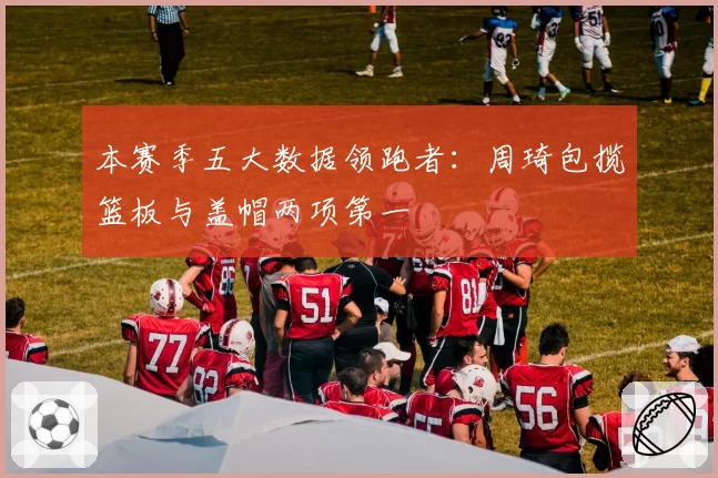 本赛季五大数据领跑者：周琦包揽篮板与盖帽两项第一