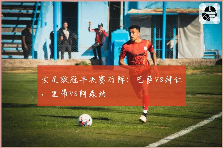 女足欧冠半决赛对阵:巴萨vs拜仁,里昂vs阿森纳