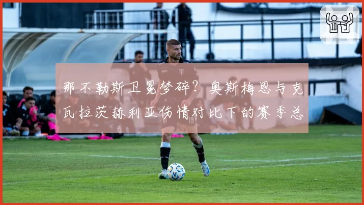 那不勒斯卫冕梦碎?奥斯梅恩与克瓦拉茨赫利亚伤情对比下的赛季总结