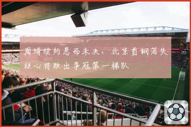 周琦续约悬而未决，北京首钢若失核心将跌出争冠第一梯队