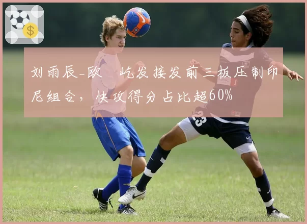 刘雨辰_欧烜屹发接发前三板压制印尼组合，快攻得分占比超60%