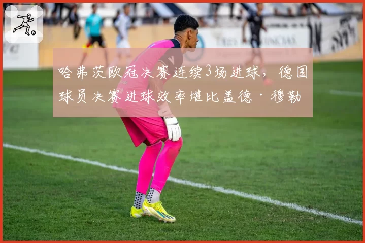 哈弗茨欧冠决赛连续3场进球，德国球员决赛进球效率堪比盖德·穆勒？