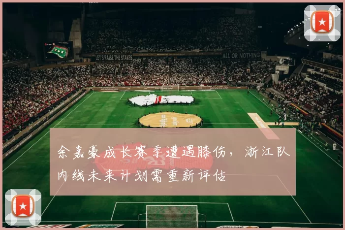 余嘉豪成长赛季遭遇膝伤，浙江队内线未来计划需重新评估