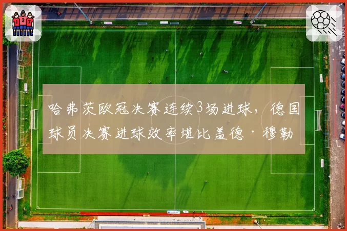 哈弗茨欧冠决赛连续3场进球，德国球员决赛进球效率堪比盖德·穆勒？