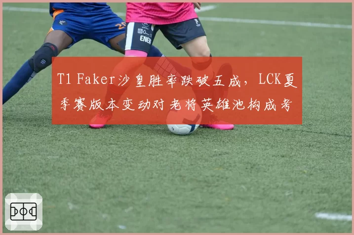 T1 Faker沙皇胜率跌破五成，LCK夏季赛版本变动对老将英雄池构成考验