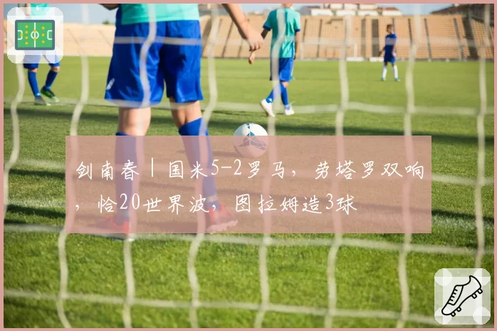 剑南春｜国米5-2罗马，劳塔罗双响，恰20世界波，图拉姆造3球