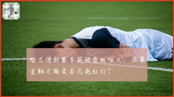 哈兰德新赛季英超首轮哑火，卫冕金靴之路是否已亮红灯？