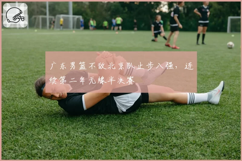 广东男篮不敌北京队止步八强，连续第二年无缘半决赛