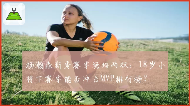 杨瀚森新秀赛季场均两双,18岁小将下赛季能否冲击MVP排行榜?