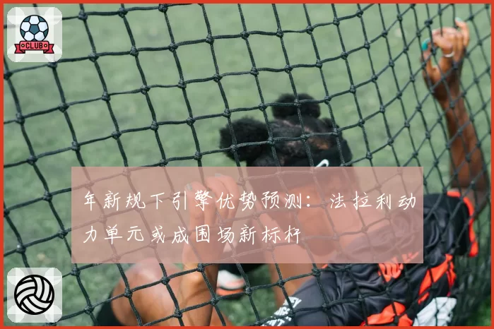 年新规下引擎优势预测:法拉利动力单元或成围场新标杆