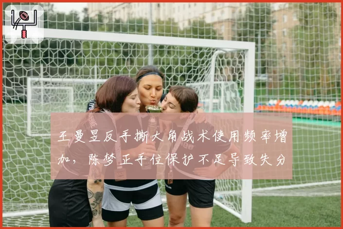 王曼昱反手撕大角战术使用频率增加，陈梦正手位保护不足导致失分