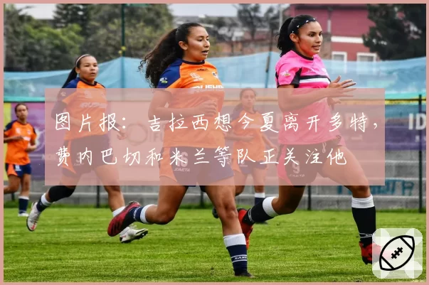 图片报：吉拉西想今夏离开多特，费内巴切和米兰等队正关注他