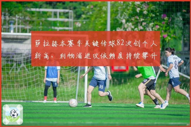 萨拉赫本赛季关键传球82次创个人新高，利物浦进攻依赖度持续攀升