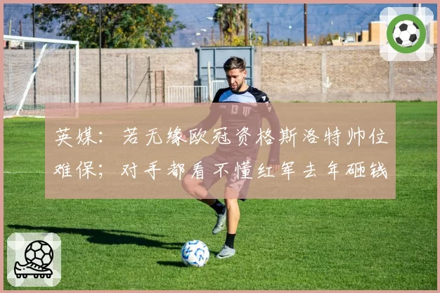 英媒：若无缘欧冠资格斯洛特帅位难保；对手都看不懂红军去年砸钱