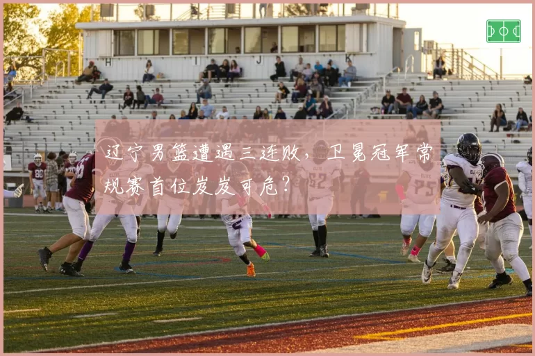 辽宁男篮遭遇三连败，卫冕冠军常规赛首位岌岌可危？