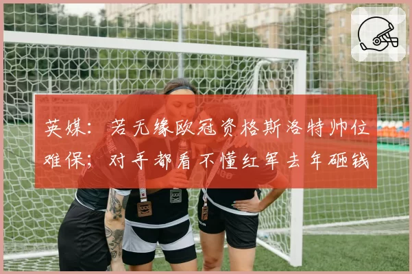 英媒：若无缘欧冠资格斯洛特帅位难保；对手都看不懂红军去年砸钱