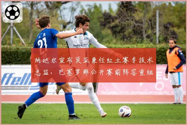 纳达尔宣布莫亚兼任红土赛季技术总监,巴塞罗那公开赛前阵容重组瞄准最后法网征程