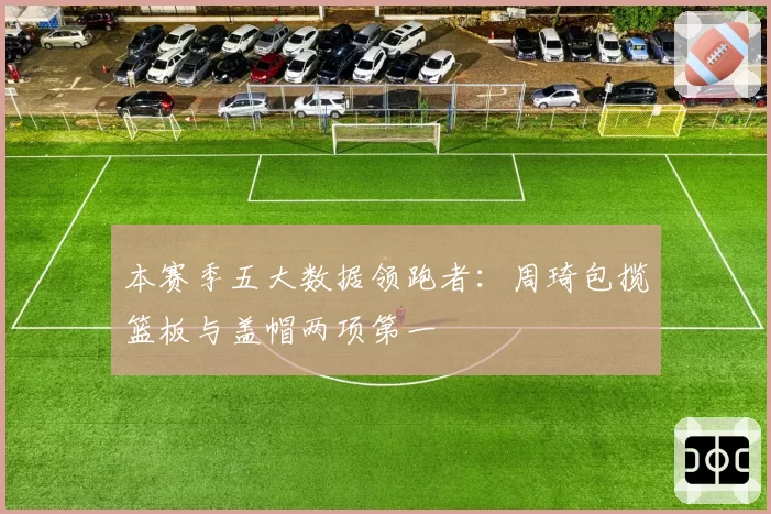 本赛季五大数据领跑者：周琦包揽篮板与盖帽两项第一