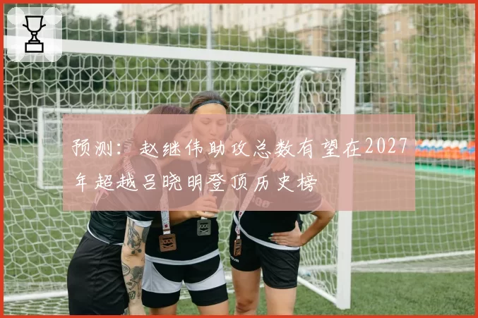 预测：赵继伟助攻总数有望在2027年超越吕晓明登顶历史榜