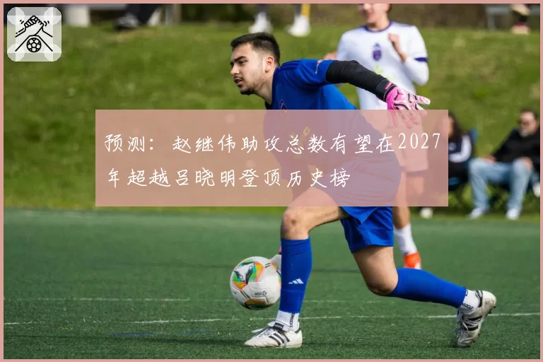 预测：赵继伟助攻总数有望在2027年超越吕晓明登顶历史榜