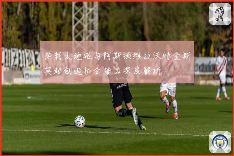 热刺麦迪逊与阿斯顿维拉沃特金斯英超创造机会能力深度解析
