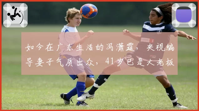 如今在广东生活的冯潇霆，央视编导妻子气质出众，41岁已是大老板