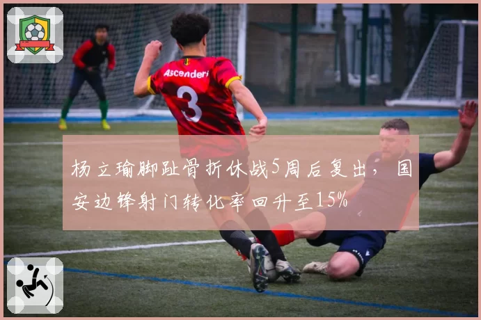 杨立瑜脚趾骨折休战5周后复出,国安边锋射门转化率回升至15%