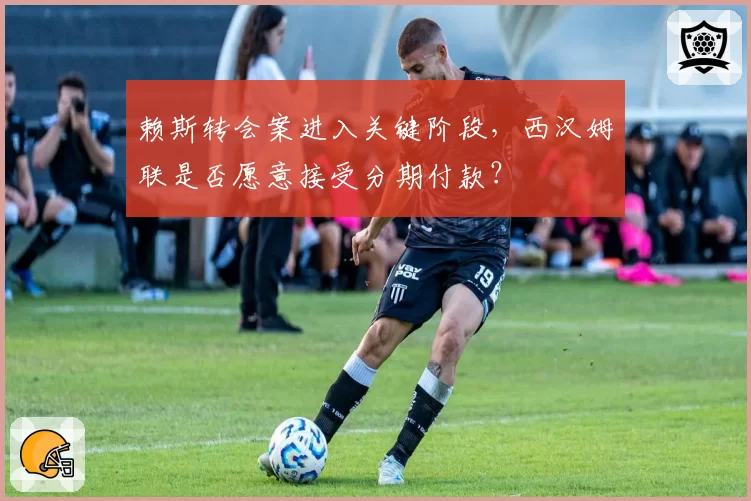 赖斯转会案进入关键阶段,西汉姆联是否愿意接受分期付款?