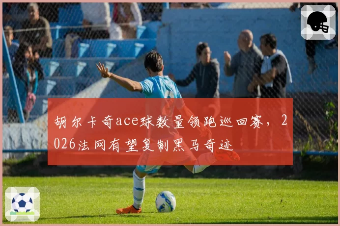 胡尔卡奇ace球数量领跑巡回赛，2026法网有望复制黑马奇迹