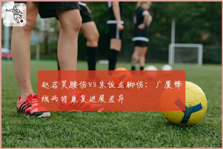 赵岩昊腰伤vs朱俊龙脚伤:广厦锋线两将康复进展差异