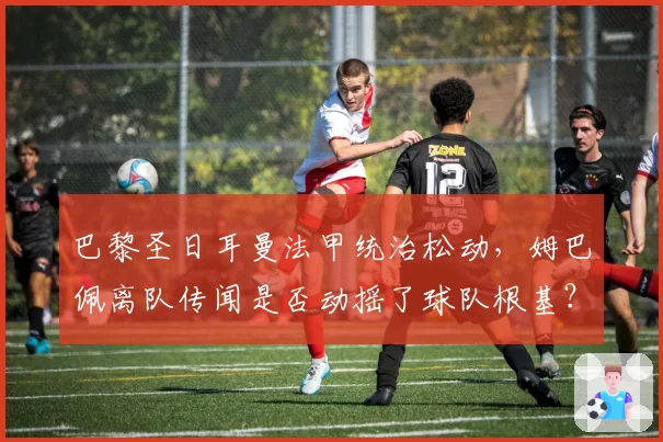 巴黎圣日耳曼法甲统治松动，姆巴佩离队传闻是否动摇了球队根基？