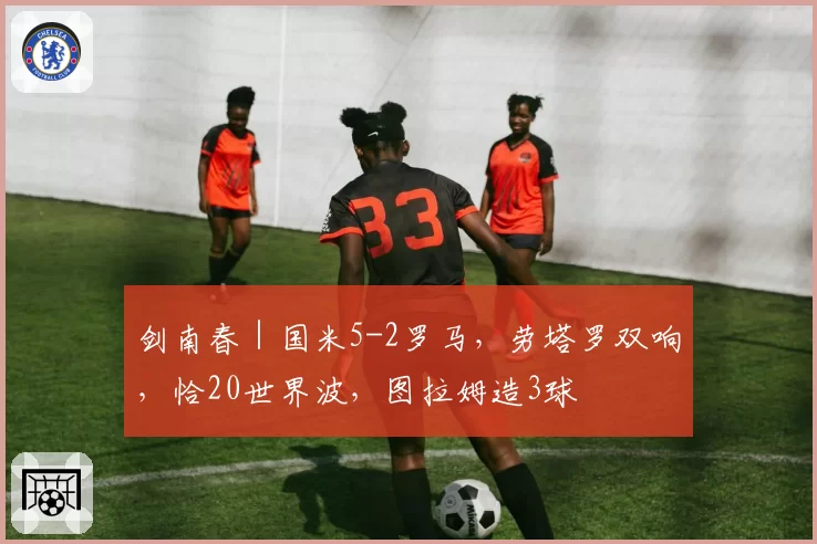 剑南春｜国米5-2罗马，劳塔罗双响，恰20世界波，图拉姆造3球