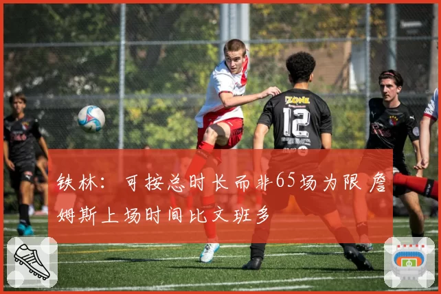 铁林：可按总时长而非65场为限 詹姆斯上场时间比文班多