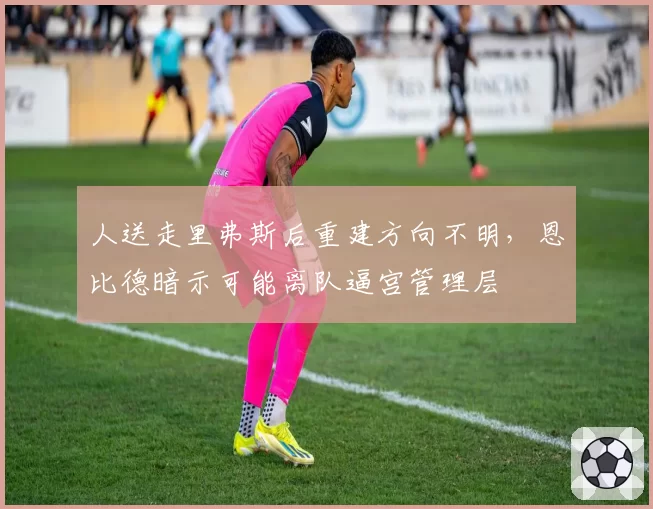 人送走里弗斯后重建方向不明，恩比德暗示可能离队逼宫管理层