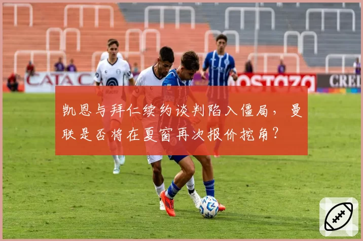 凯恩与拜仁续约谈判陷入僵局，曼联是否将在夏窗再次报价挖角？