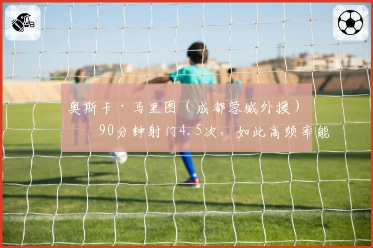 奥斯卡·马里图（成都蓉城外援）每90分钟射门4.5次，如此高频率能否换来进球？